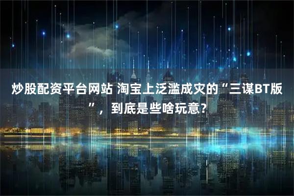 炒股配资平台网站 淘宝上泛滥成灾的“三谋BT版”，到底是些啥玩意？