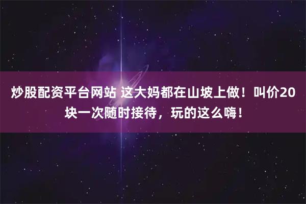 炒股配资平台网站 这大妈都在山坡上做！叫价20块一次随时接待，玩的这么嗨！