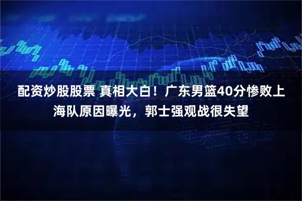 配资炒股股票 真相大白！广东男篮40分惨败上海队原因曝光，郭士强观战很失望