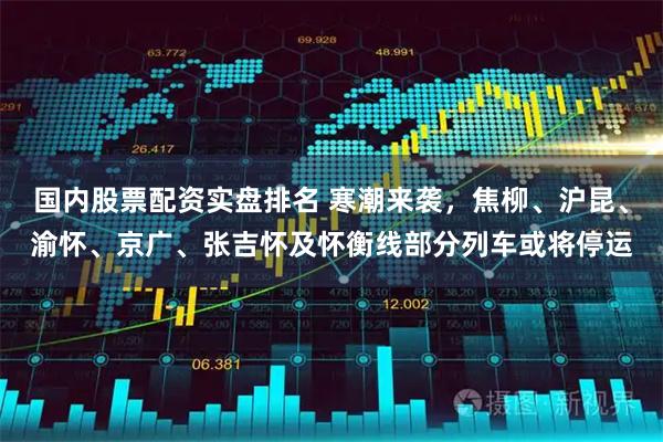 国内股票配资实盘排名 寒潮来袭，焦柳、沪昆、渝怀、京广、张吉怀及怀衡线部分列车或将停运