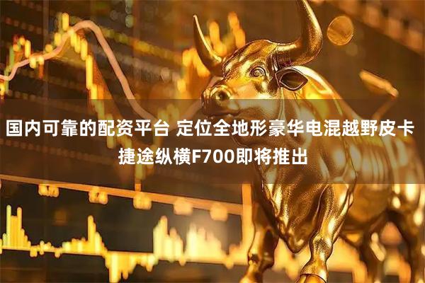 国内可靠的配资平台 定位全地形豪华电混越野皮卡 捷途纵横F700即将推出