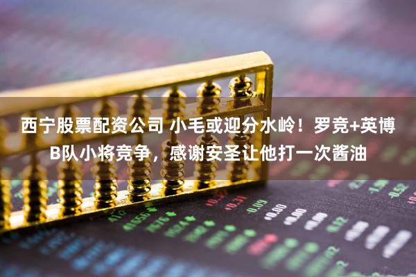 西宁股票配资公司 小毛或迎分水岭！罗竞+英博B队小将竞争，感谢安圣让他打一次酱油