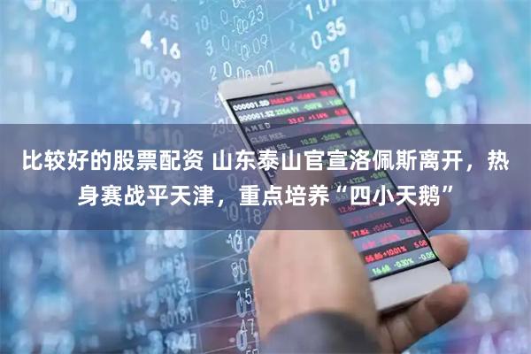 比较好的股票配资 山东泰山官宣洛佩斯离开，热身赛战平天津，重点培养“四小天鹅”