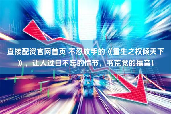 直接配资官网首页 不忍放手的《重生之权倾天下》，让人过目不忘的情节，书荒党的福音！