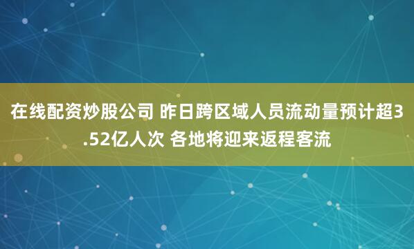 在线配资炒股公司 昨日跨区域人员流动量预计超3.52亿人次 各地将迎来返程客流