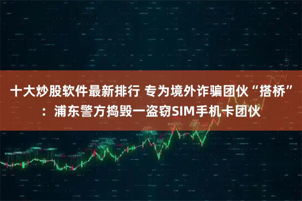 十大炒股软件最新排行 专为境外诈骗团伙“搭桥”：浦东警方捣毁一盗窃SIM手机卡团伙