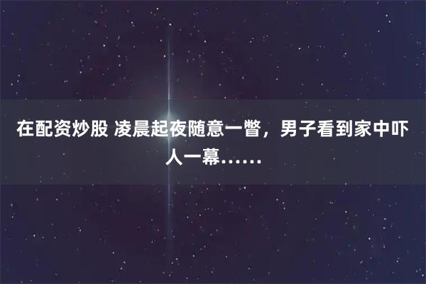 在配资炒股 凌晨起夜随意一瞥，男子看到家中吓人一幕……