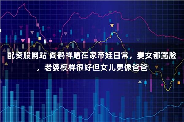 配资股网站 阎鹤祥晒在家带娃日常，妻女都露脸，老婆模样很好但女儿更像爸爸