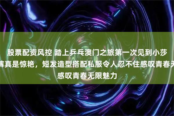 股票配资风控 踏上乒乓澳门之旅第一次见到小莎穿牛仔裤真是惊艳，短发造型搭配私服令人忍不住感叹青春无限魅力