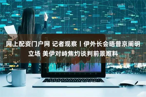 网上配资门户网 记者观察丨伊外长会晤普京阐明立场 美伊对峙焦灼谈判前景难料