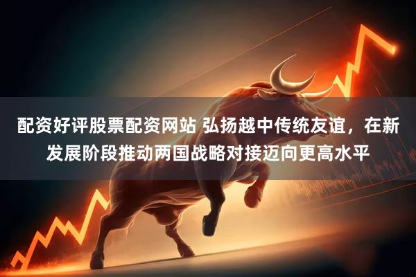 配资好评股票配资网站 弘扬越中传统友谊，在新发展阶段推动两国战略对接迈向更高水平